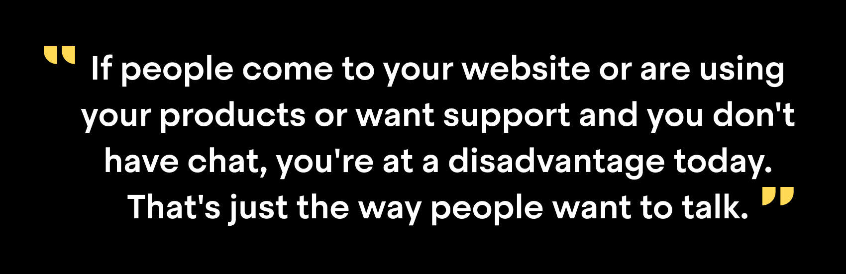 "If people come to your website or are using your products or want support and you don't have chat, you're at a disadvantage today. That's just the way people want to talk."