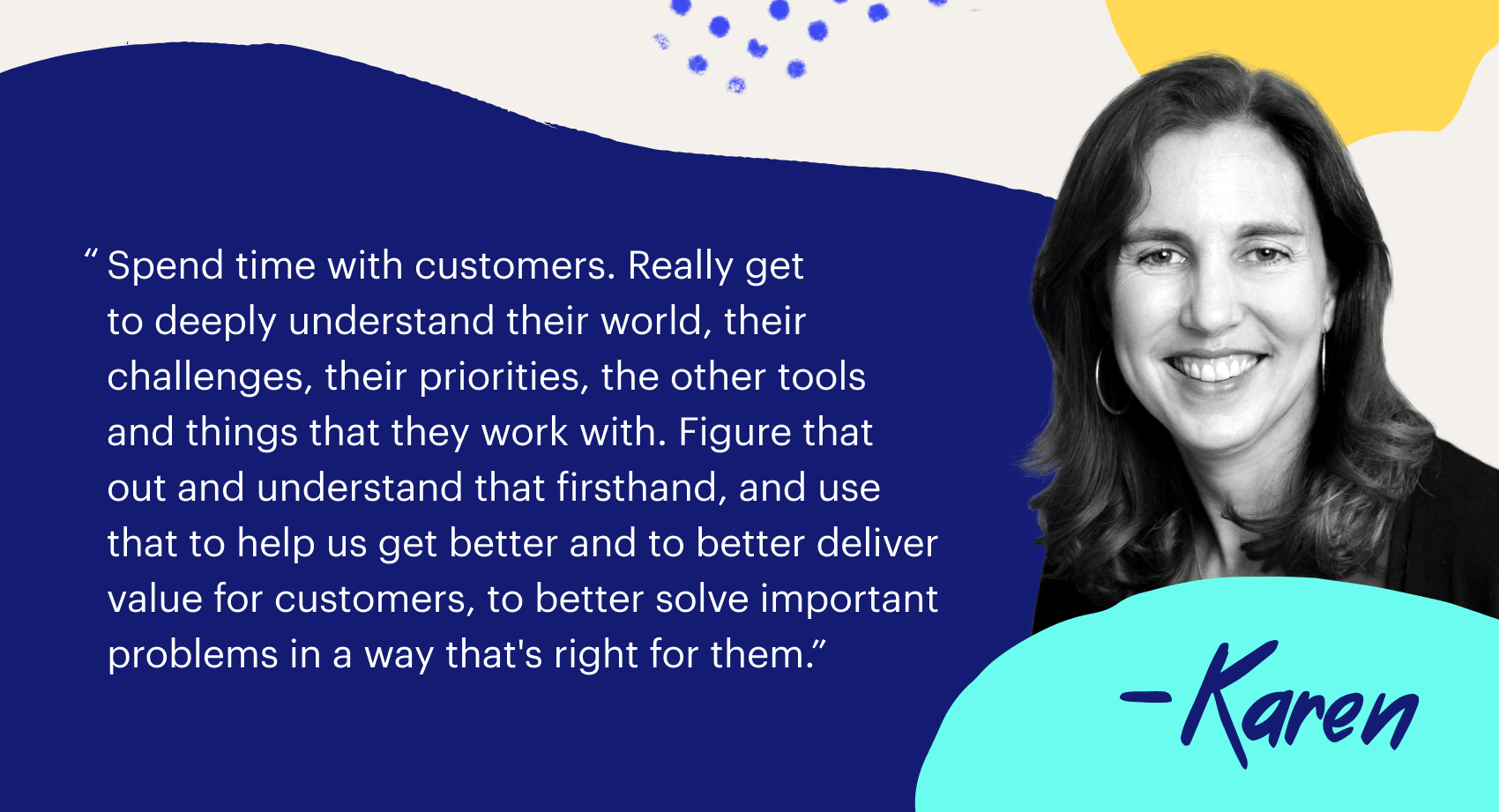 "Spend time with customers. Really get to deeplu understand their world, their challenges, their priorities, the other tools and things that they work with. Figure that out and understand that firsthand, and use that to help us get better and to better deliver value for customers, to better solve important problems in a way that's right for them"