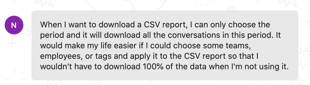 Customer feedback: When I want to download a CSV report, I can only choose the period and it will download all the conversations in this period. It would make my life easier if I could choose some teams, employees, or tags and apply it to the CSV report so that I wouldn't have to download 100% of the data when I'm not using it.