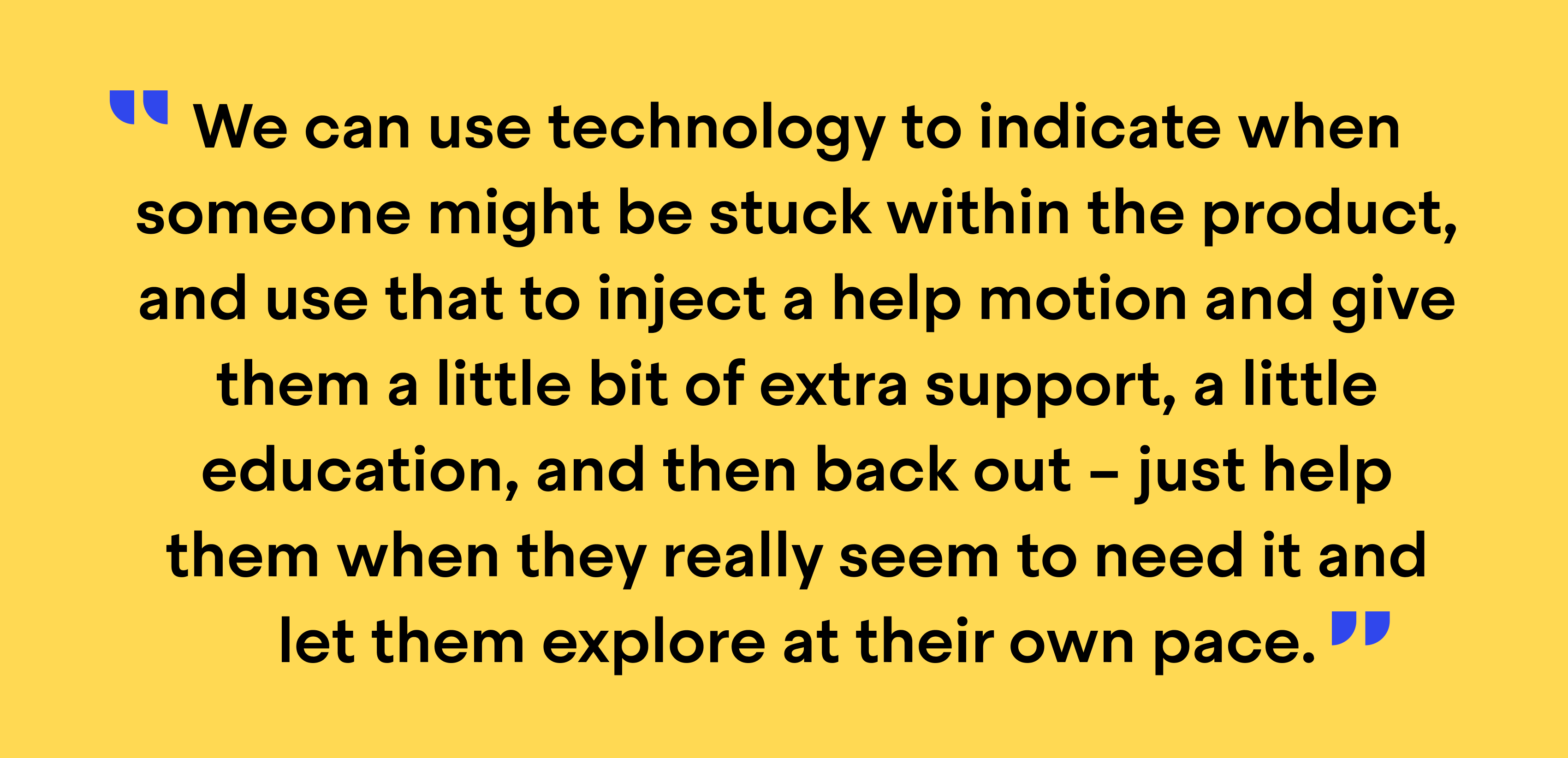 Quote from Richard Hall, Director of Support Operations at Zapier: "We can use technology to indicate when someone might be stuck within the product, and use that to inject a help motion and give them a little bit of extra support, a little education, and then back out – just help them when they really seem to need it and let them explore at their own pace”