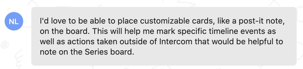 Customer feedback: I'd love to be able to place customizable cards, like a post-it note, on the board. This will help me mark specific timeline events as well as actions taken outside of Intercom that would be helpful to note on the Series board.