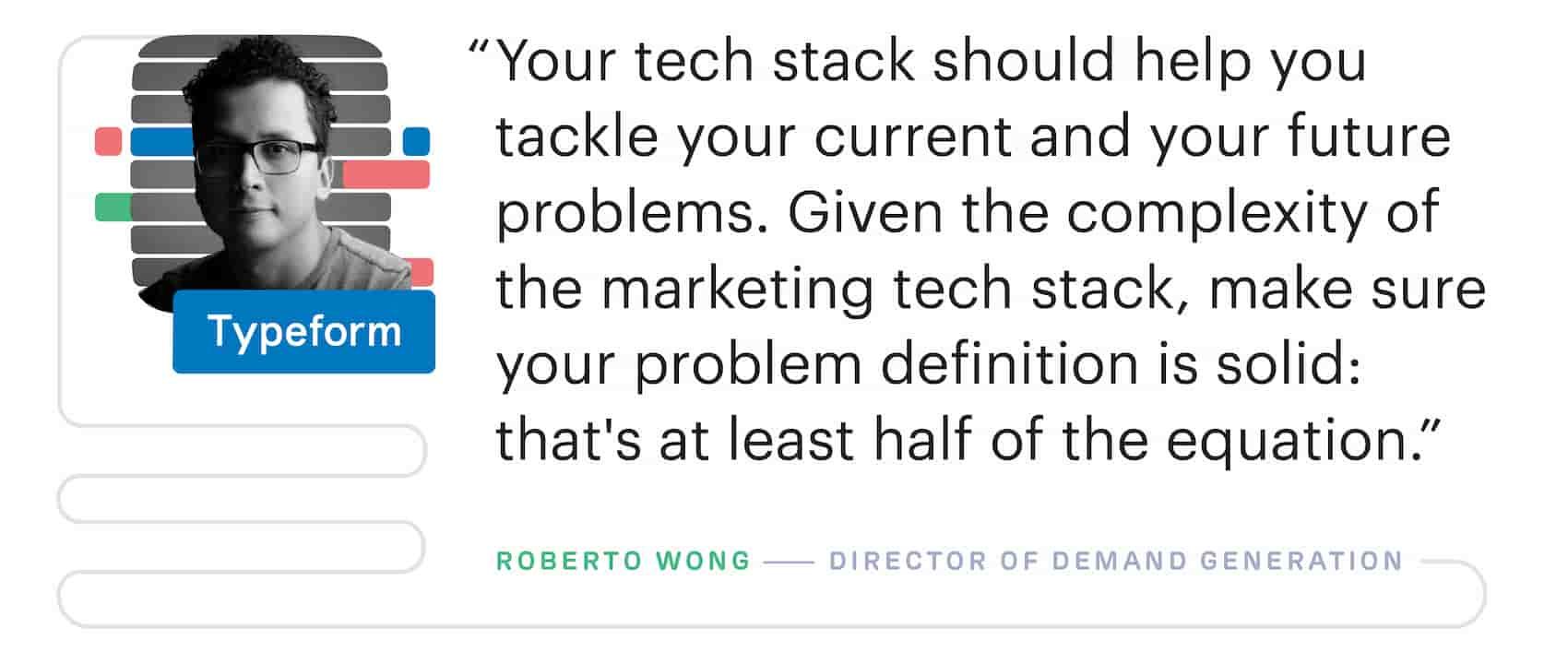 "Your martech stack should help you tackle your current and your future problems. Given the complexity of the marketing tech stack, make sure your problem definition is solid: that's at least half of the equation." – Roberto Wong, Director of Demand Generation at Typeform