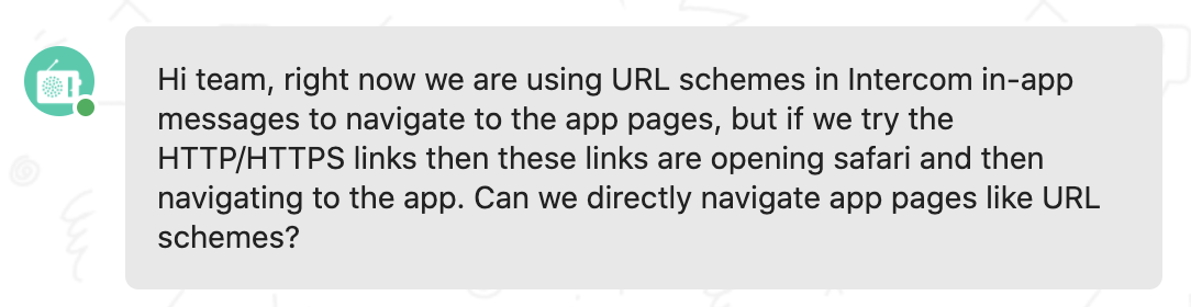 Customer feedback: Hi team, right now we are using URL schemes in Intercom in-app messages to navigate to the app pages, but if we try the HTTP/HTTPS links then these links are opening safari and then navigating to the app. Can we directly navigate app pages like URL schemes?