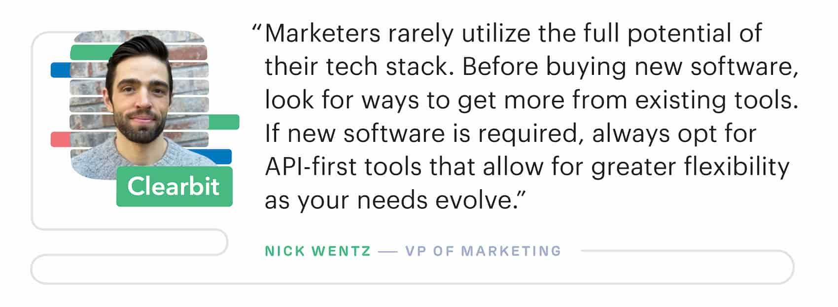 "Marketers rarely utilize the full potential of their martech stack. Before buying new software, look for ways to get more from existing tools." – Nick Wentz, VP of Marketing at Clearbit