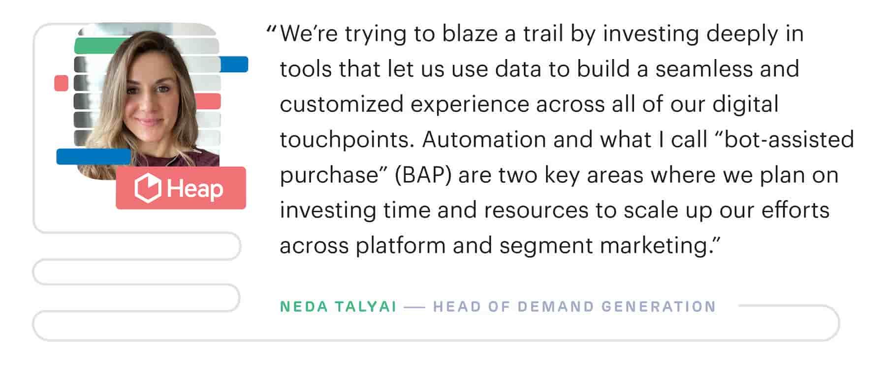 "We're trying to blaze a trail by investing deeply in martech tools that let us use data to build a seamless and customized experience across all of our digital touchpoints." – Neda Talyai, Head of Demand Generation at Heap