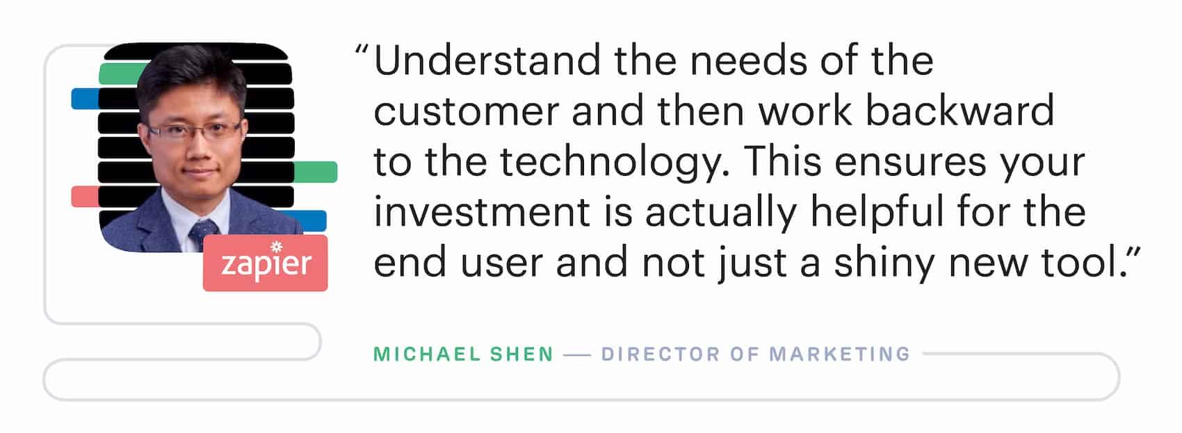 "Understand the needs of the customer and then work backward to the marketing technology. This ensures your investment is actually helpful for the end user and not just a shiny new tool." – Michael Shen, Director of Marketing at Zapier