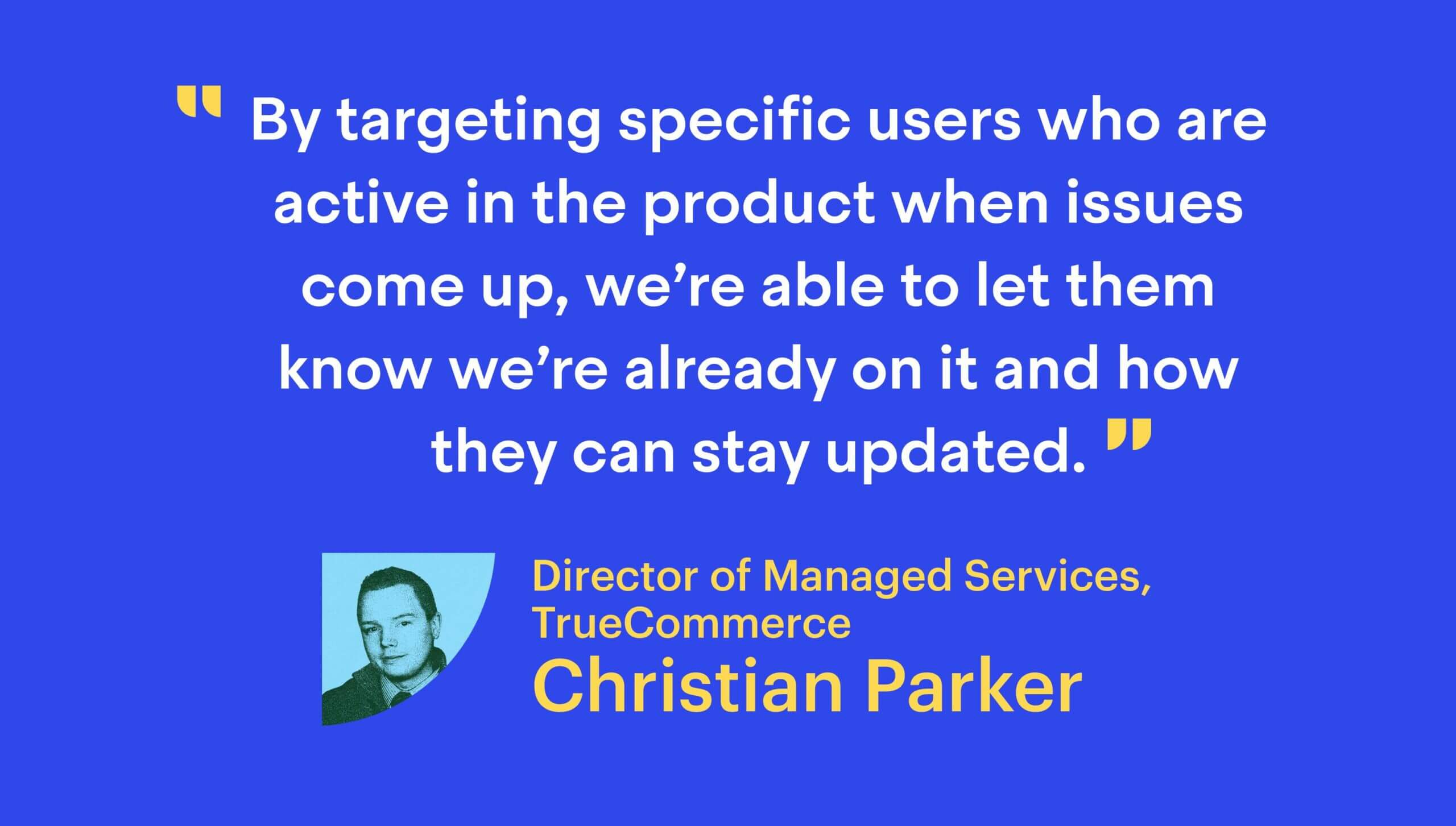 “By targeting specific users who are active in the product when issues come up, we’re able to let them know we’re already on it and how they can stay updated.”