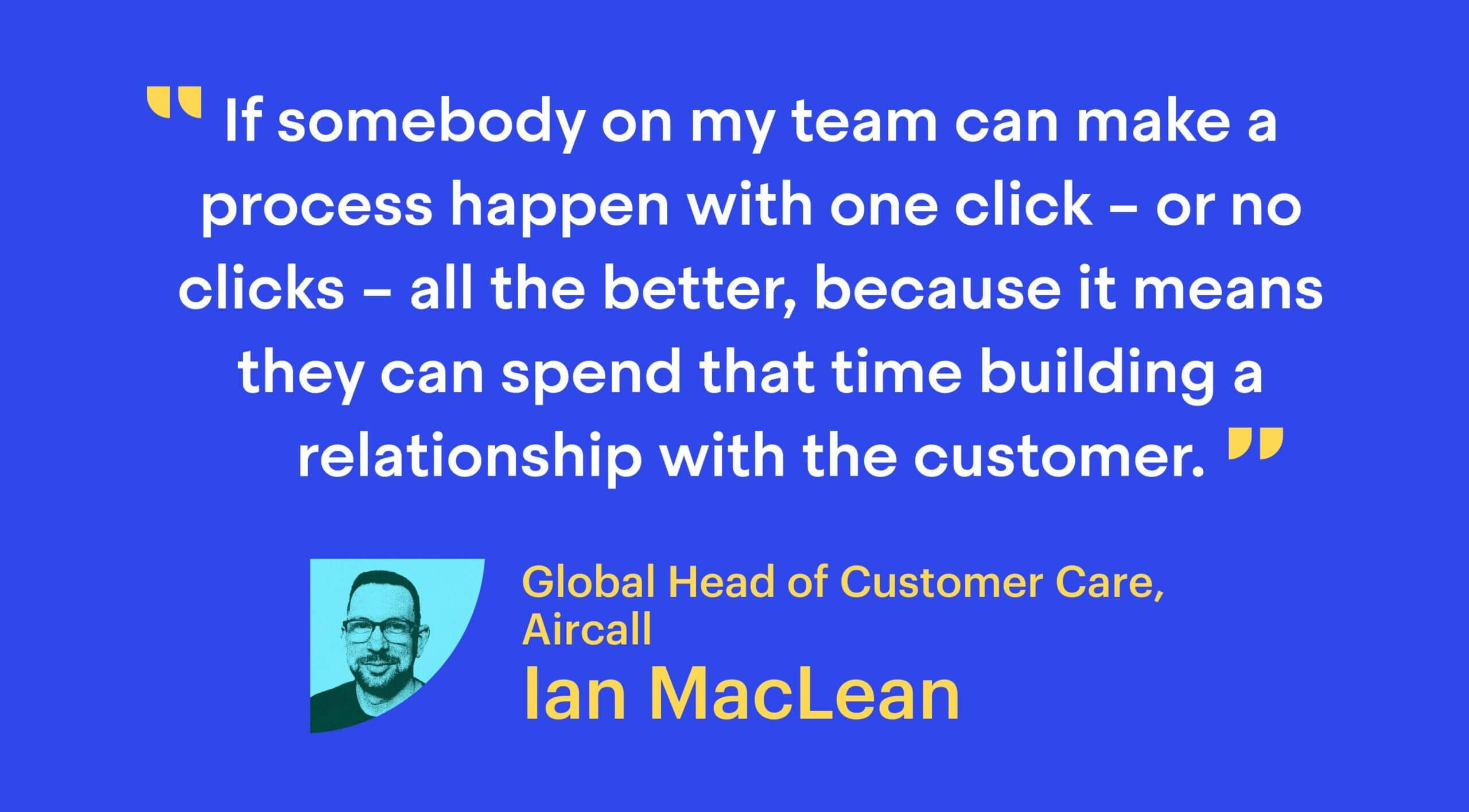 “If somebody on my team can make a process happen with one click – or no clicks – all the better, because it means they can spend that time building a relationship with the customer.”