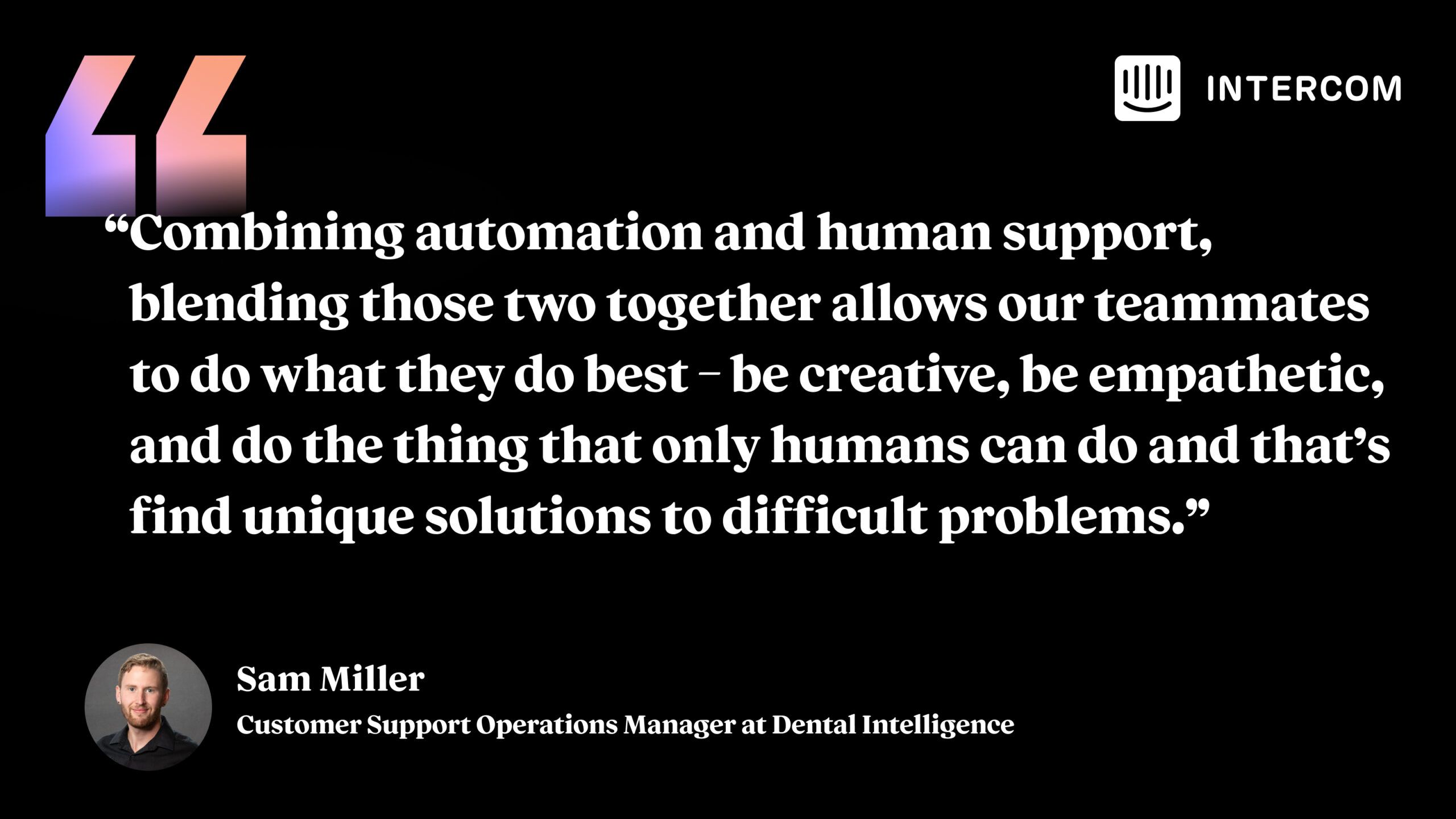 “Combining automation and human support, blending those two together allows our teammates to do what they do best – be creative, be empathetic, and do the thing that only humans can do and that’s find unique solutions to difficult problems.” Sam Miller, Customer Support Operations Manager at Dental Intelligence. 