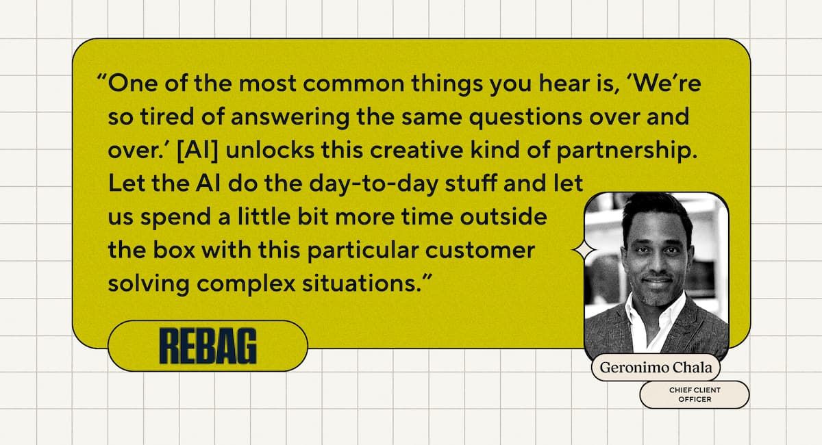One of the most common things you hear is, “Oh, we’re so tired of answering the same questions over and over.” [AI] unlocks this creative kind of partnership. Let the AI do the day-to-day stuff and let us spend a little bit more time outside the box with this particular customer solving complex situations. - Geronimo Chala, Chief Client Officer, Rebag