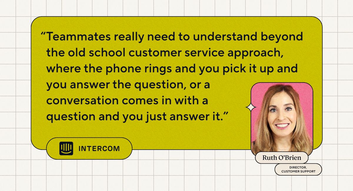 “Teammates really need to understand beyond the old school customer service approach, where the phone rings and you pick it up and you answer the question, or a conversation comes in with a question and you just answer it.” - Ruth O'Brien, Director of Customer Support at Intercom