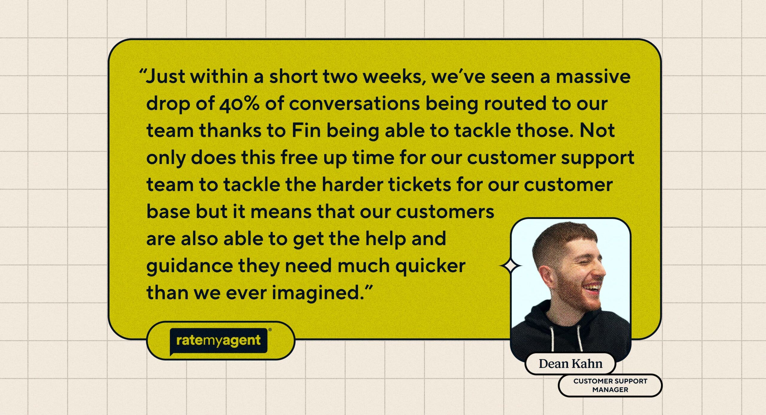 Quote: “Just within a short two weeks, we've seen a massive drop of 40% of conversations being routed to our team thanks to Fin being able to tackle those. Not only does this free up time for our customer support team to tackle the harder tickets for our customer base but it means that our customers are also able to get the help and guidance they need much quicker than we ever imagined." Dean Kahn, Customer Support Manager at RateMyAgent.