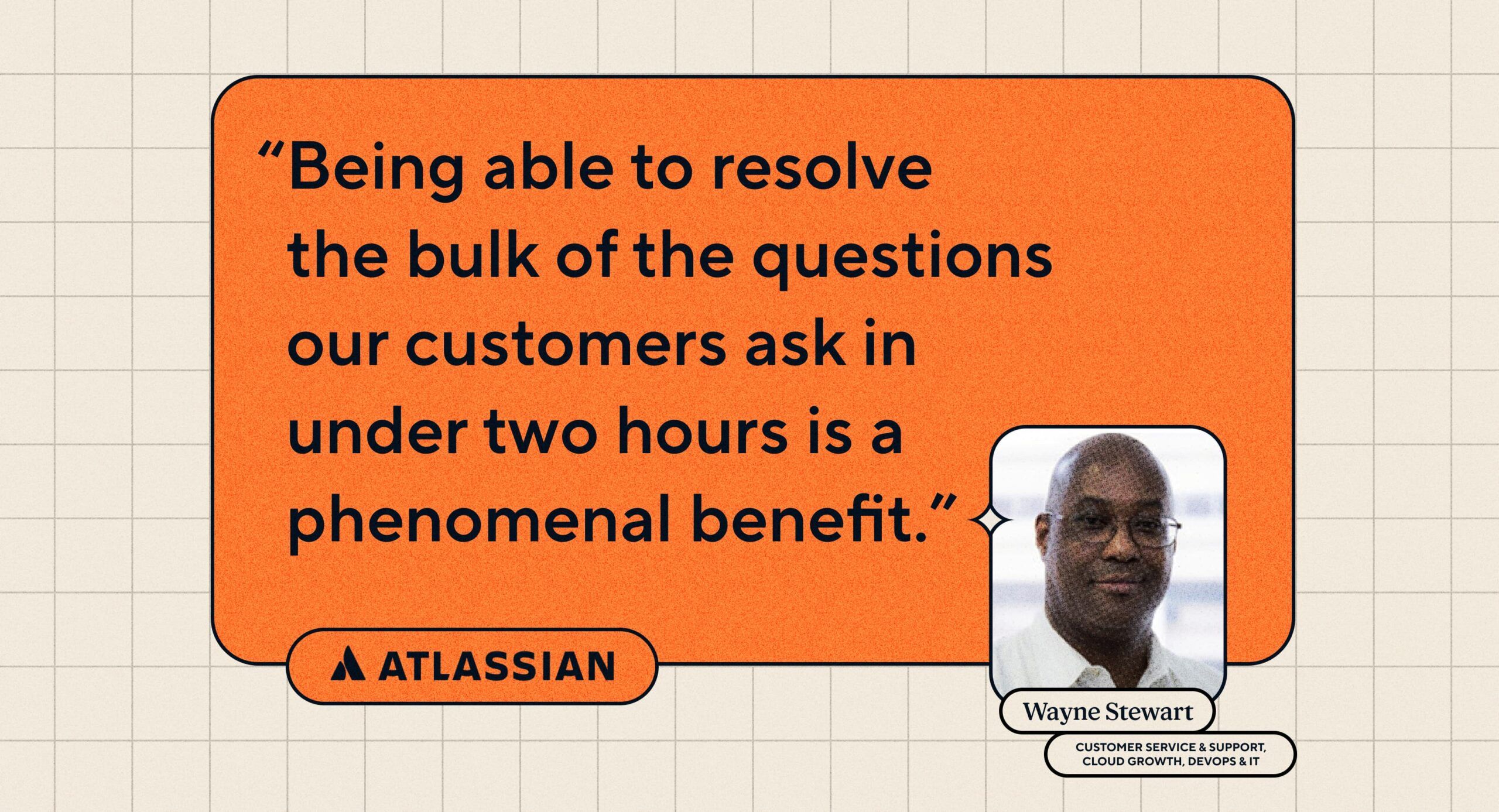 Quote: “Being able to resolve the bulk of the questions our customers ask in under two hours is a phenomenal benefit.” Wayne Stewart, Head of Customer Service and Support, Cloud Growth, DevOps & IT at Atlassian.