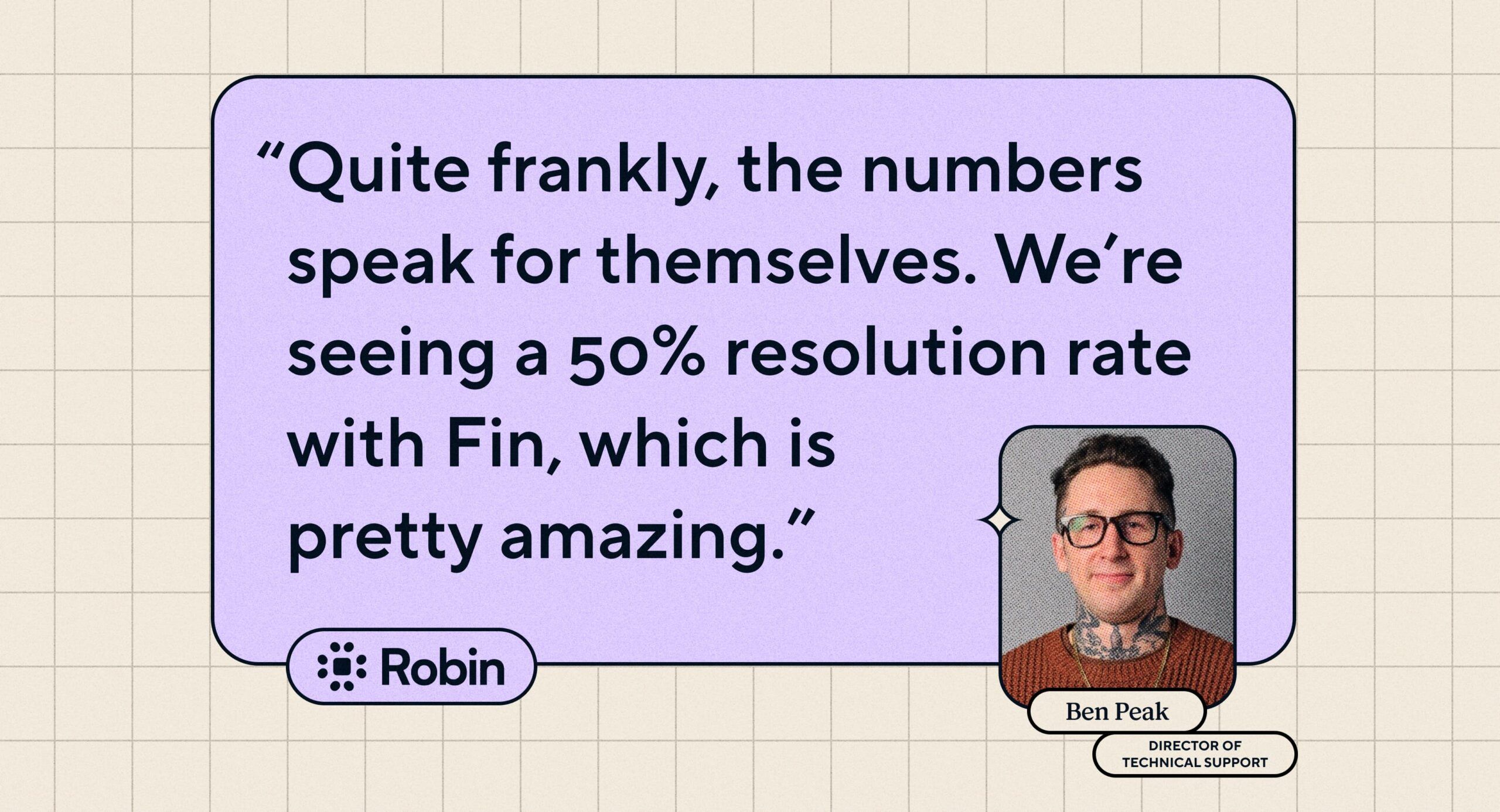 Quote: "Quite frankly, the numbers speak for themselves. We're seeing a 50% resolution rate with Fin, which is pretty amazing." Ben Peak, Director of Technical Support at Robin.