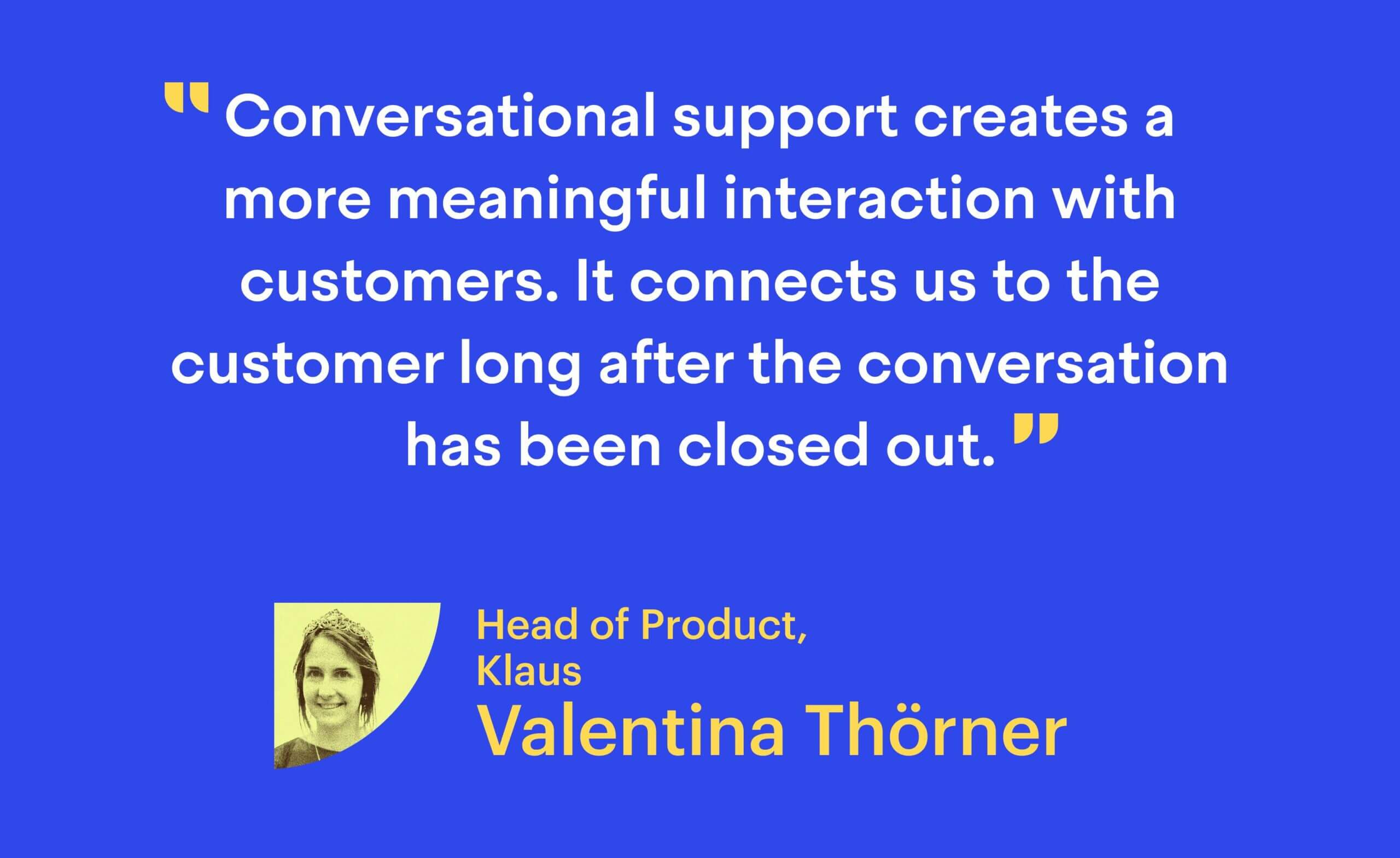 “Conversational support creates a more meaningful interaction with customers. It connects us to the customer long after the conversation has been closed out.” Valentina Thörner, Head of Product at Klaus