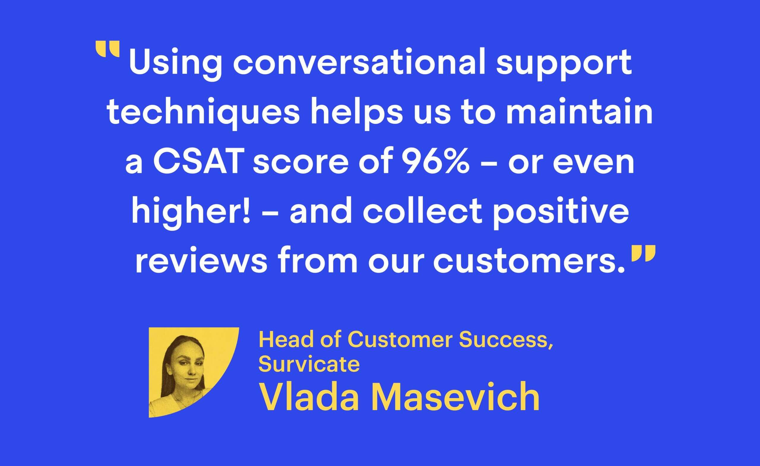 “Using conversational support techniques helps us to maintain a CSAT score of 96% – or even higher! – and collect positive reviews from our customers.” Vlada Masevich, Head of Customer Success at Survicate
