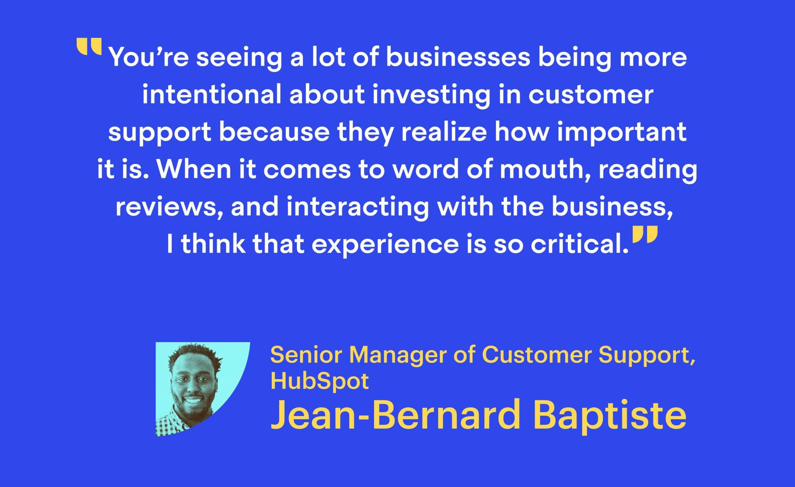 “You’re seeing a lot of businesses being more intentional about investing in customer support because they realize how important it is. When it comes to word of mouth, reading reviews, and interacting with the business, I think that experience is so critical.” Jean-Bernard Baptiste, Senior Manager of Customer Support at HubSpot