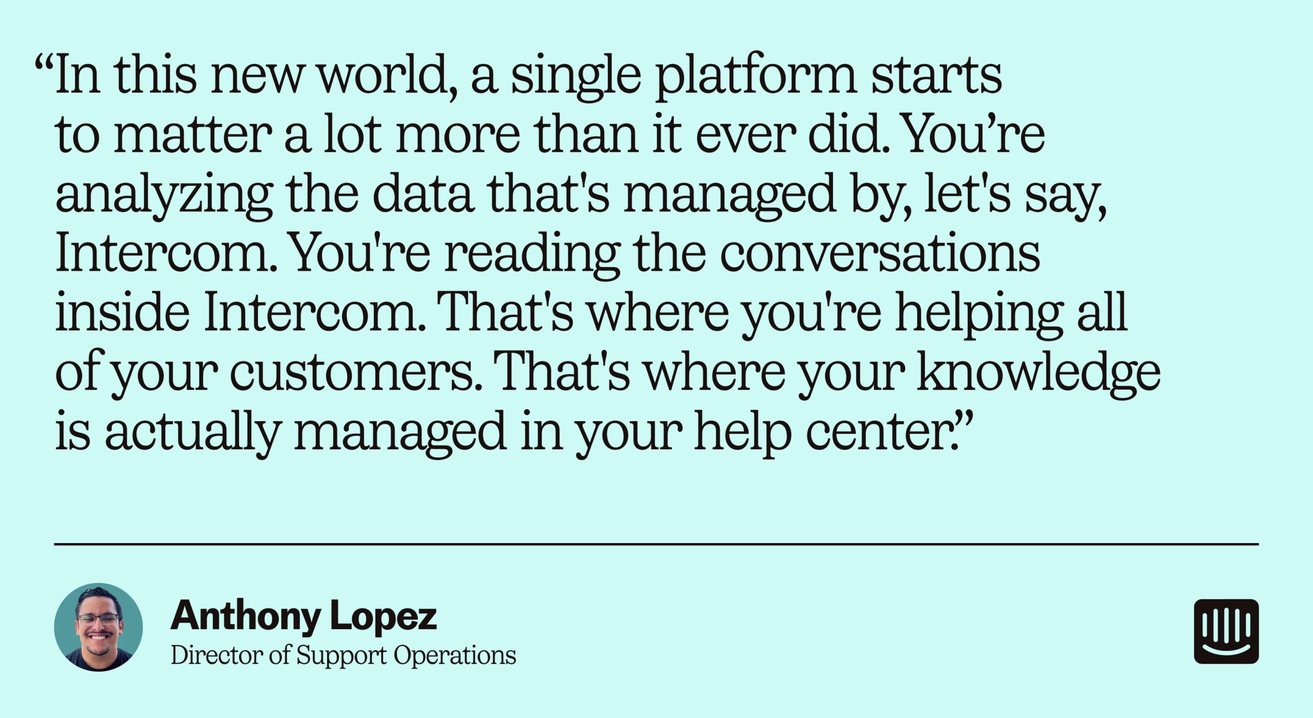 “In this new world, a single platform starts to matter a lot more than it ever did. You’re analyzing the data that's managed by, let's say, Intercom. You're reading the conversations inside Intercom. That's where you're helping all of your customers. That's where your knowledge is actually managed in your help center.” – Anthony Lopez, Director of Support Operations at Intercom