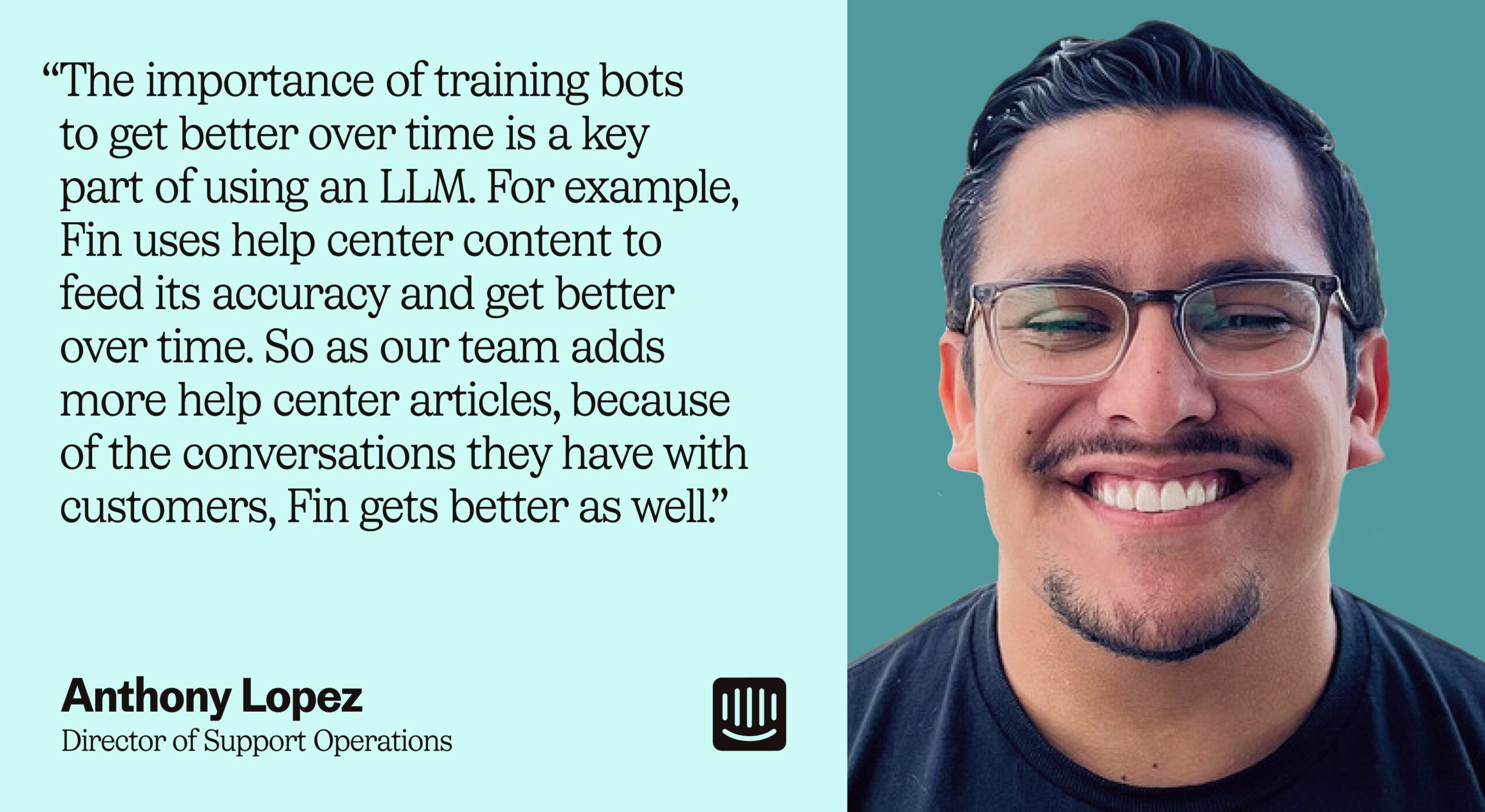 “The importance of training bots to get better over time is a key part of using an LLM. For example, Fin uses help center content to feed its accuracy and get better over time. So as our team adds more help center articles, because of the conversations they have with customers, Fin gets better as well.” – Anthony Lopez, Director of Support Operations at Intercom