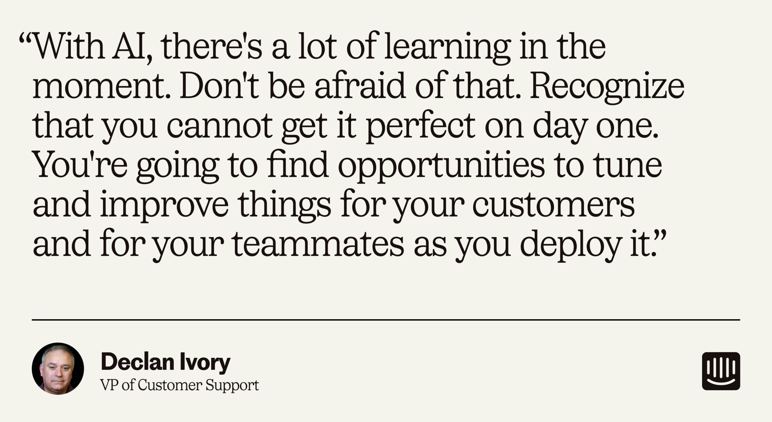 “With AI, there's a lot of learning in the moment. Don't be afraid of that. Recognize that you cannot get it perfect on day one. You're going to find opportunities to tune and improve things for your customers and for your teammates as you deploy it.” – Declan Ivory, VP of Customer Support at Intercom