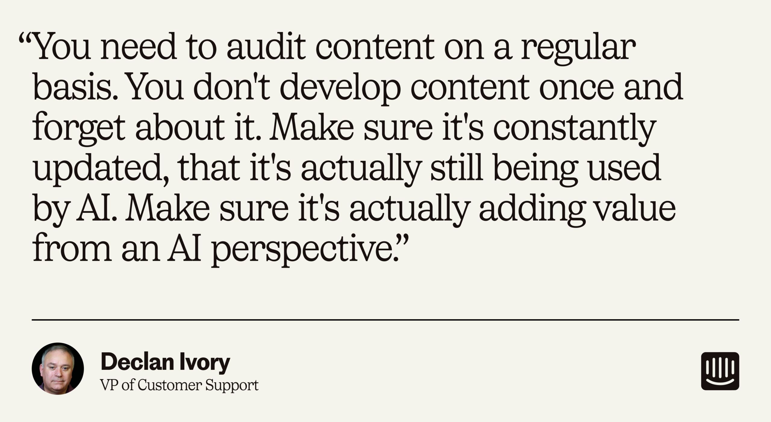 “You need to audit content on a regular basis. You don't develop content once and forget about it. Make sure it's constantly updated, that it's actually still being used by AI. Make sure it's actually adding value from an AI perspective.” – Declan Ivory, VP of Customer Support at Intercom