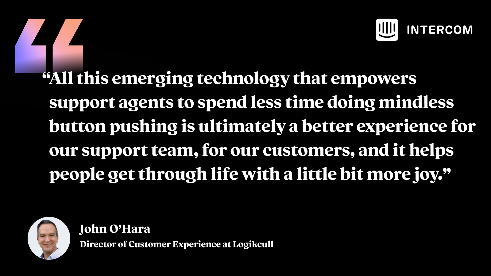 “All this emerging technology that empowers support agents to spend less time doing mindless button pushing is ultimately a better experience for our support team, for our customers, and it helps people get through life with a little bit more joy.” John O'Hara, Director of Customer Experience at Logikcull.